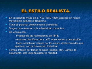 EL ESTILO REALISTA.








En la segunda mitad del s. XIX (1850-1860) aparece un nuevo
movimiento cultural: el Realismo.
Trata de plasmar objetivamente la realidad.
Surge como reacción a la subjetividad romántica.
Se vincula con:
- Fracaso de las revoluciones de 1848.
- Avances científicos del s. XIX: observación y descripción.
- Ideas socialistas: interés por las clases desfavorecidas que
aparecen con la Revolución Industrial.
Temas: Interés por temas sociales (trabajo, etc). Carece de
argumento, sólo importa captar la realidad.

 
