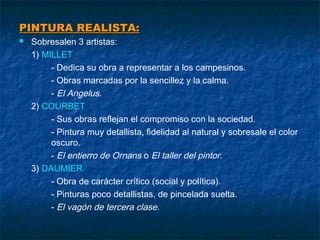 PINTURA REALISTA:


Sobresalen 3 artistas:
1) MILLET
- Dedica su obra a representar a los campesinos.
- Obras marcadas por la sencillez y la calma.
- El Angelus.
2) COURBET
- Sus obras reflejan el compromiso con la sociedad.
- Pintura muy detallista, fidelidad al natural y sobresale el color
oscuro.
- El entierro de Ornans o El taller del pintor.
3) DAUMIER
- Obra de carácter crítico (social y política).
- Pinturas poco detallistas, de pincelada suelta.
- El vagón de tercera clase.

 