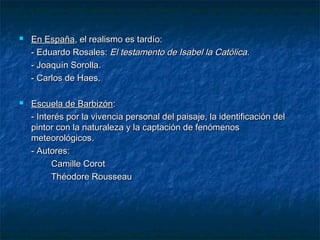 



En España, el realismo es tardío:
- Eduardo Rosales: El testamento de Isabel la Católica.
- Joaquín Sorolla.
- Carlos de Haes.
Escuela de Barbizón:
- Interés por la vivencia personal del paisaje, la identificación del
pintor con la naturaleza y la captación de fenómenos
meteorológicos.
- Autores:
Camille Corot
Théodore Rousseau

 