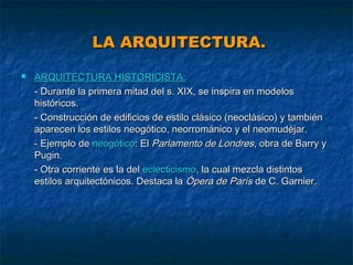 LA ARQUITECTURA.


ARQUITECTURA HISTORICISTA:
- Durante la primera mitad del s. XIX, se inspira en modelos
históricos.
- Construcción de edificios de estilo clásico (neoclásico) y también
aparecen los estilos neogótico, neorrománico y el neomudéjar.
- Ejemplo de neogótico: El Parlamento de Londres, obra de Barry y
Pugin.
- Otra corriente es la del eclecticismo, la cual mezcla distintos
estilos arquitectónicos. Destaca la Ópera de París de C. Garnier.

 