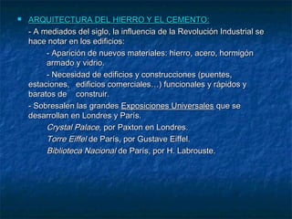 

ARQUITECTURA DEL HIERRO Y EL CEMENTO:
- A mediados del siglo, la influencia de la Revolución Industrial se
hace notar en los edificios:
- Aparición de nuevos materiales: hierro, acero, hormigón
armado y vidrio.
- Necesidad de edificios y construcciones (puentes,
estaciones, edificios comerciales…) funcionales y rápidos y
baratos de construir.
- Sobresalen las grandes Exposiciones Universales que se
desarrollan en Londres y París.
Crystal Palace, por Paxton en Londres.
Torre Eiffel de París, por Gustave Eiffel.
Biblioteca Nacional de París, por H. Labrouste.

 