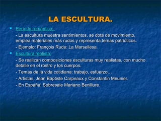 LA ESCULTURA.




Período romántico:
- La escultura muestra sentimientos, se dota de movimiento,
emplea materiales más rudos y representa temas patrióticos.
- Ejemplo: François Rude: La Marsellesa.
Escultura realista:
- Se realizan composiciones esculturas muy realistas, con mucho
detalle en el rostro y los cuerpos.
- Temas de la vida cotidiana: trabajo, esfuerzo…
- Artistas: Jean Baptiste Carpeaux y Constantin Meunier.
- En España: Sobresale Mariano Benlliure.

 