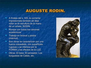 AUGUSTE RODIN.










A finales del s. XIX, la corriente
impresionista también se deja
notar en la escultura de la mano
de un artista, RODIN.
Rompe con todos los cánones
académicos.
Trabaja en bronce y piedra
(mármol).
Sus obras se caracterizan por una
fuerza colosalista, con superficies
rugosas y se interesa por la
FORMA y los efectos de la LUZ.
Obras: El beso, El pensador, Los
burgueses de Calais, etc.

 