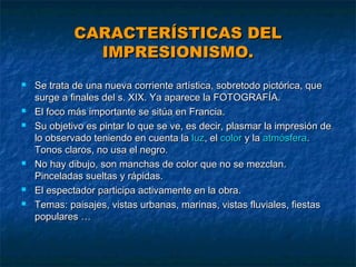 CARACTERÍSTICAS DEL
IMPRESIONISMO.










Se trata de una nueva corriente artística, sobretodo pictórica, que
surge a finales del s. XIX. Ya aparece la FOTOGRAFÍA.
El foco más importante se sitúa en Francia.
Su objetivo es pintar lo que se ve, es decir, plasmar la impresión de
lo observado teniendo en cuenta la luz, el color y la atmósfera.
Tonos claros, no usa el negro.
No hay dibujo, son manchas de color que no se mezclan.
Pinceladas sueltas y rápidas.
El espectador participa activamente en la obra.
Temas: paisajes, vistas urbanas, marinas, vistas fluviales, fiestas
populares …

 