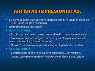 ARTISTAS IMPRESIONISTAS.







La primera exposición colectiva impresionista tuvo lugar en París en
1874. Causó un gran escándalo.
Entre los artistas, destacan:
EDUARD MANET:
- Su obra está a medio camino entre el realismo y el impresionismo.
- Siempre representa la figura humana, y emplea pincelada suelta,
manchas de color (parecen bocetos).
- Obras: El almuerzo campestre, Olimpia, Argenteuil o El Pífano.
CLAUDE MONET:
- Siempre pinta al aire libre. Colores luminosos y sin mezclar.
- Obras: La catedral de Ruán, Impresión y la Gare Saint-Lazare.

 