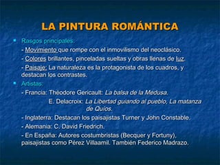 LA PINTURA ROMÁNTICA




Rasgos principales:
- Movimiento que rompe con el inmovilismo del neoclásico.
- Colores brillantes, pinceladas sueltas y obras llenas de luz.
- Paisaje: La naturaleza es la protagonista de los cuadros, y
destacan los contrastes.
Artistas:
- Francia: Théodore Gericault: La balsa de la Medusa.
E. Delacroix: La Libertad guiando al pueblo, La matanza
de Quíos.
- Inglaterra: Destacan los paisajistas Turner y John Constable.
- Alemania: C. David Friedrich.
- En España: Autores costumbristas (Becquer y Fortuny),
paisajistas como Pérez Villaamil. También Federico Madrazo.

 