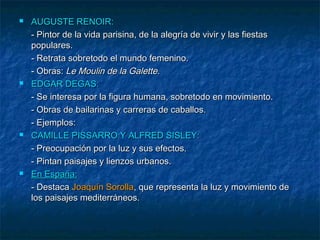 







AUGUSTE RENOIR:
- Pintor de la vida parisina, de la alegría de vivir y las fiestas
populares.
- Retrata sobretodo el mundo femenino.
- Obras: Le Moulin de la Galette.
EDGAR DEGAS:
- Se interesa por la figura humana, sobretodo en movimiento.
- Obras de bailarinas y carreras de caballos.
- Ejemplos:
CAMILLE PISSARRO Y ALFRED SISLEY:
- Preocupación por la luz y sus efectos.
- Pintan paisajes y lienzos urbanos.
En España:
- Destaca Joaquín Sorolla, que representa la luz y movimiento de
los paisajes mediterráneos.

 