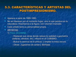 5.3. CARACTERÍSTICAS Y ARTISTAS DEL
POSTIMPRESIONISMO.






Aparece a partir de 1885-1890.
No se interesan por el momento fugaz, sino lo que perdura en la
naturaleza. Importancia a la figura, con volumen marcado.
Cada artista tiene su personalidad propia.
ARTISTAS:
1) PAUL CEZANNE:
- Destacan sus obras donde reduce la realidad a geometría
(esferas, cilindros, etc). Influirá en el CUBISMO.
- Busca la esencia de la pintura, y emplea la línea oscura.
- Obras: Jugadores de cartas y Bañistas.

 