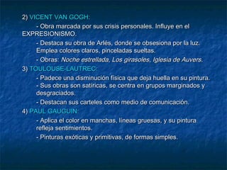 2) VICENT VAN GOGH:
- Obra marcada por sus crisis personales. Influye en el
EXPRESIONISMO.
- Destaca su obra de Arlés, donde se obsesiona por la luz.
Emplea colores claros, pinceladas sueltas.
- Obras: Noche estrellada, Los girasoles, Iglesia de Auvers.
3) TOULOUSE-LAUTREC:
- Padece una disminución física que deja huella en su pintura.
- Sus obras son satíricas, se centra en grupos marginados y
desgraciados.
- Destacan sus carteles como medio de comunicación.
4) PAUL GAUGUIN:
- Aplica el color en manchas, líneas gruesas, y su pintura
refleja sentimientos.
- Pinturas exóticas y primitivas, de formas simples.

 