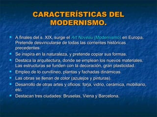 CARACTERÍSTICAS DEL
MODERNISMO.











A finales del s. XIX, surge el Art Noveau (Modernismo) en Europa.
Pretende desvincularse de todas las corrientes históricas
precedentes.
Se inspira en la naturaleza, y pretende copiar sus formas.
Destaca la arquitectura, donde se emplean los nuevos materiales.
Las estructuras se funden con la decoración, gran plasticidad.
Empleo de lo curvilíneo, plantas y fachadas dinámicas.
Las obras se llenan de color (azulejos y pinturas).
Desarrollo de otras artes y oficios: forja, vidrio, cerámica, mobiliario,
etc.
Destacan tres ciudades: Bruselas, Viena y Barcelona.

 