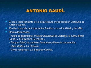 ANTONIO GAUDÍ.





El gran representante de la arquitectura modernista en Cataluña es
Antonio Gaudí.
Recibe la ayuda de importantes familias como los Güell y los Milá.
Obras destacadas:
- Fuera de Barcelona: Palacio Episcopal de Astorga, la Casa Botín
(León) y El Capricho (Comillas).
- Parque Güell, de carácter fantástico y lleno de decoración.
- Casa Batlló y La Pedrera.
- Obras religiosas: La Sagrada Familia.

 