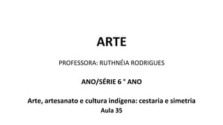 ARTE
PROFESSORA: RUTHNÉIA RODRIGUES
ANO/SÉRIE 6 ° ANO
Arte, artesanato e cultura indígena: cestaria e simetria
Aula 35
 