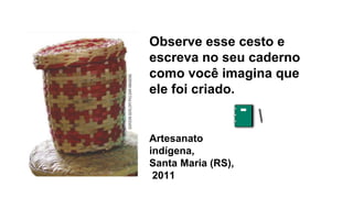 Artesanato
indígena,
Santa Maria (RS),
2011
Observe esse cesto e
escreva no seu caderno
como você imagina que
ele foi criado.
 