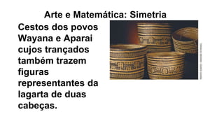 Cestos dos povos
Wayana e Aparai
cujos trançados
também trazem
figuras
representantes da
lagarta de duas
cabeças.
Arte e Matemática: Simetria
 