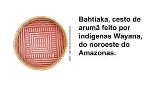Bahtiaka, cesto de
arumã feito por
indígenas Wayana,
do noroeste do
Amazonas.
 