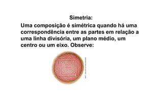 Simetria:
Uma composição é simétrica quando há uma
correspondência entre as partes em relação a
uma linha divisória, um plano médio, um
centro ou um eixo. Observe:
 