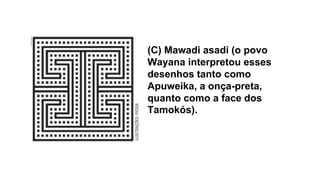 (C) Mawadi asadi (o povo
Wayana interpretou esses
desenhos tanto como
Apuweika, a onça-preta,
quanto como a face dos
Tamokós).
 