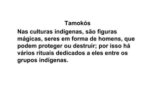 Tamokós
Nas culturas indígenas, são figuras
mágicas, seres em forma de homens, que
podem proteger ou destruir; por isso há
vários rituais dedicados a eles entre os
grupos indígenas.
 