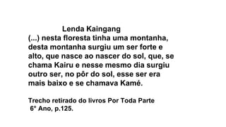 Lenda Kaingang
(...) nesta floresta tinha uma montanha,
desta montanha surgiu um ser forte e
alto, que nasce ao nascer do sol, que, se
chama Kairu e nesse mesmo dia surgiu
outro ser, no pôr do sol, esse ser era
mais baixo e se chamava Kamé.
Trecho retirado do livros Por Toda Parte
6° Ano, p.125.
 