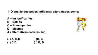 1- O ancião dos povos indígenas são tratados como:
A – Insignificantes
B – Sábios
C – Preocupantes
D – Mestres
As alternativas corretas são:
( ) A, B,D ( )B, C
( ) C,D ( ) B, D
 
