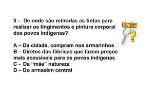3 – De onde são retiradas as tintas para
realizar os tingimentos e pintura corporal
dos povos indígenas?
A – Da cidade, compram nos armarinhos
B – Diretos das fábricas que fazem preços
mais acessíveis para os povos indígenas
C - Da “mãe” natureza
D – Do armazém central
 