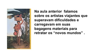 Na aula anterior falamos
sobre os artistas viajantes que
superavam dificuldades e
carregavam em suas
bagagens materiais para
retratar os “novos mundos” .
 