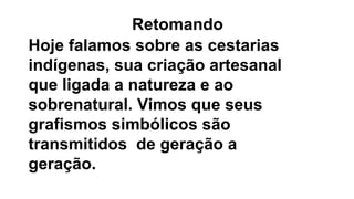 Hoje falamos sobre as cestarias
indígenas, sua criação artesanal
que ligada a natureza e ao
sobrenatural. Vimos que seus
grafismos simbólicos são
transmitidos de geração a
geração.
Retomando
 