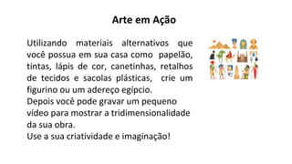 Arte em Ação
Utilizando materiais alternativos que
você possua em sua casa como papelão,
tintas, lápis de cor, canetinhas, retalhos
de tecidos e sacolas plásticas, crie um
figurino ou um adereço egípcio.
Depois você pode gravar um pequeno
vídeo para mostrar a tridimensionalidade
da sua obra.
Use a sua criatividade e imaginação!
 