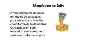 Maquiagem no Egito
A maquiagem era utilizada
em rituais de passagens,
para embelezar e também
como forma de tratamentos.
Os traços eram bem
marcados, com cores que
variavam conforme a época.
 