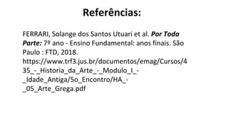 Referências:
FERRARI, Solange dos Santos Utuari et al. Por Toda
Parte: 7º ano - Ensino Fundamental: anos finais. São
Paulo : FTD, 2018.
https://www.trf3.jus.br/documentos/emag/Cursos/4
35_-_Historia_da_Arte_-_Modulo_I_-
_Idade_Antiga/5o_Encontro/HA_-
_05_Arte_Grega.pdf
 