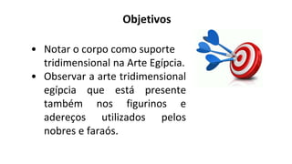 Objetivos
• Notar o corpo como suporte
tridimensional na Arte Egípcia.
• Observar a arte tridimensional
egípcia que está presente
também nos figurinos e
adereços utilizados pelos
nobres e faraós.
 