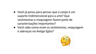 ● Você já parou para pensar que o corpo é um
suporte tridimensional para a arte? Que
vestimentas e maquiagens fazem parte de
caracterizações importantes?
● Você sabe como eram as vestimentas, maquiagem
e adereços no Antigo Egito?
 