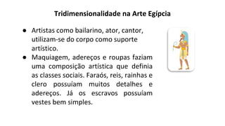 Tridimensionalidade na Arte Egípcia
● Artistas como bailarino, ator, cantor,
utilizam-se do corpo como suporte
artístico.
● Maquiagem, adereços e roupas faziam
uma composição artística que definia
as classes sociais. Faraós, reis, rainhas e
clero possuíam muitos detalhes e
adereços. Já os escravos possuíam
vestes bem simples.
 