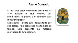 Azul e Dourado
Essas cores estavam sempre presentes na
arte egípcia: o azul levando aos
significados religiosos e o dourado para
mostrar o poder.
Lápis-lazúli – pedra azul requisitada por
sua beleza, foi encontrada nas tumbas de
faraós. Está presente na máscara
mortuária de Tutancâmon.
 