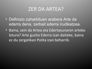 ZER DA ARTEA?
• Definizio zaharkituen arabera Arte da
  ederra dena, zerbait ederra irudikatzea.
• Baina, zein da Artea eta Edertasunaren arteko
  lotura? Arte guztia Ederra izan daiteke, baina
  ez du zergatikan Polita izan beharrik.
 