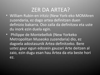ZER DA ARTEA?
• William Rubin-en iritziz (New York-eko MOMAren
  zuzendaria, ez dago artea definitzen duen
  definizio bakarra. Oso zaila da definitzea eta uste
  du inork ezin duela egin.
• Philippe de Montebellok (New Yorkeko
  Metropolitan Museoko zuzendaria) dio, ez
  dagoela adostasunik Artea definitzeko. Bere
  ustez gaur egun edozein gauzari Arte deitzen al
  zaio, ezin dugu esan hau Artea da eta beste hori
  ez.
 