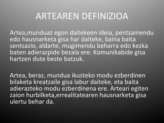 ARTEAREN DEFINIZIOA
Artea,munduaz egon daitekeen ideia, pentsamendu
edo hausnarketa gisa har daiteke, baina baita
sentsazio, aldarte, mugimendu beharra edo kezka
baten adierazpide bezala ere. Komunikabide gisa
hartzen dute beste batzuk.

Artea, beraz, mundua ikusteko modu ezberdinen
bilaketa kreatzaile gisa labur daiteke, eta baita
adierazteko modu ezberdinena ere. Arteari egiten
zaion hurbilketa,errealitatearen hausnarketa gisa
ulertu behar da.
 