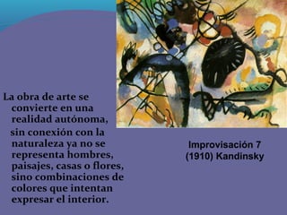 La obra de arte se
 convierte en una
 realidad autónoma,
 sin conexión con la
 naturaleza ya no se          Improvisación 7
 representa hombres,         (1910) Kandinsky
 paisajes, casas o flores,
 sino combinaciones de
 colores que intentan
 expresar el interior.
 