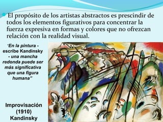 El propósito de los artistas abstractos es prescindir de
 todos los elementos figurativos para concentrar la
 fuerza expresiva en formas y colores que no ofrezcan
 relación con la realidad visual.
  “En la pintura -
escribe Kandinsky
   - una mancha
redonda puede ser
 más significativa
  que una figura
     humana”




 Improvisación
     (1910)
   Kandinsky
 