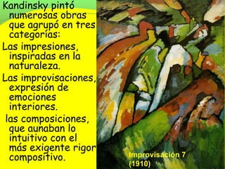 Kandinsky pintó
  numerosas obras
  que agrupó en tres
  categorías:
Las impresiones,
  inspiradas en la
  naturaleza.
Las improvisaciones,
  expresión de
  emociones
  interiores.
 las composiciones,
  que aunaban lo
  intuitivo con el
  más exigente rigor
  compositivo.         Improvisación 7
                       (1910)
 