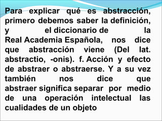 Para explicar qué es abstracción,
primero debemos saber la definición,
y          el diccionario de         la
Real Academia Española, nos dice
que abstracción viene (Del lat.
abstractio, -onis). f. Acción y efecto
de abstraer o abstraerse. Y a su vez
también        nos       dice      que
abstraer significa separar por medio
de una operación intelectual las
cualidades de un objeto
 