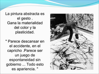 La pintura abstracta es
       el gesto .
 Gana la materialidad
     del color y la
      plasticidad.

" Parece descansar en
   el accidente, en el
  capricho .Parece ser
       un juego de
   espontaneidad sin
 gobierno ... Todo esto
    es apariencia. "
 