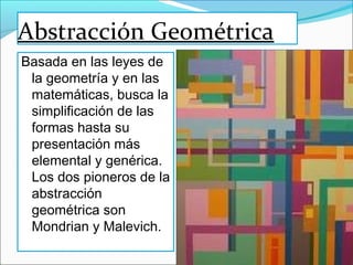 Abstracción Geométrica
Basada en las leyes de
 la geometría y en las
 matemáticas, busca la
 simplificación de las
 formas hasta su
 presentación más
 elemental y genérica.
 Los dos pioneros de la
 abstracción
 geométrica son
 Mondrian y Malevich.
 