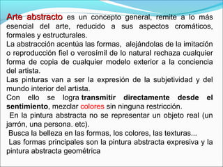 Arte abstracto es un concepto general, remite a lo más
esencial del arte, reducido a sus aspectos cromáticos,
formales y estructurales.
La abstracción acentúa las formas, alejándolas de la imitación
o reproducción fiel o verosímil de lo natural rechaza cualquier
forma de copia de cualquier modelo exterior a la conciencia
del artista.
Las pinturas van a ser la expresión de la subjetividad y del
mundo interior del artista.
Con ello se logra transmitir directamente desde el
sentimiento, mezclar colores sin ninguna restricción.
 En la pintura abstracta no se representar un objeto real (un
jarrón, una persona. etc).
 Busca la belleza en las formas, los colores, las texturas...
 Las formas principales son la pintura abstracta expresiva y la
pintura abstracta geométrica
 
