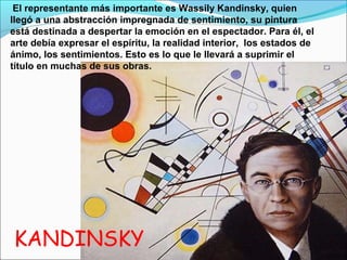El representante más importante es Wassily Kandinsky, quien
llegó a una abstracción impregnada de sentimiento, su pintura
está destinada a despertar la emoción en el espectador. Para él, el
arte debía expresar el espíritu, la realidad interior, los estados de
ánimo, los sentimientos. Esto es lo que le llevará a suprimir el
título en muchas de sus obras.




KANDINSKY
 