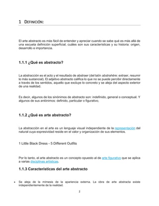 2
1 DEFINICIÓN:
El arte abstracto es más fácil de entender y apreciar cuando se sabe qué es más allá de
una escueta definición superficial, cuáles son sus características y su historia: origen,
desarrollo e importancia.
1.1.1 ¿Qué es abstracto?
La abstracción es el acto y el resultado de abstraer (del latín abstrahĕre: extraer, resumir
lo más sustancial). El adjetivo abstracto califica lo que no se puede percibir directamente
a través de los sentidos, aquello que excluye lo concreto y se aleja del aspecto exterior
de una realidad.
Es decir, algunos de los sinónimos de abstracto son: indefinido, general o conceptual. Y
algunos de sus antónimos: definido, particular o figurativo.
1.1.2 ¿Qué es arte abstracto?
La abstracción en el arte es un lenguaje visual independiente de la representación del
natural cuya expresividad reside en el valor y organización de sus elementos.
1 Little Black Dress - 5 Different Outfits
Por lo tanto, el arte abstracto es un concepto opuesto al de arte figurativo que se aplica
a varias disciplinas artísticas.
1.1.3 Características del arte abstracto
 Se aleja de la mímesis de la apariencia externa. La obra de arte abstracta existe
independientemente de la realidad.
 