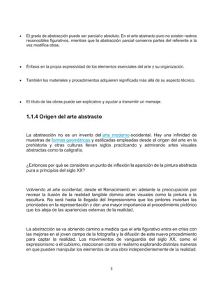 3
 El grado de abstracción puede ser parcial o absoluto. En el arte abstracto puro no existen rastros
reconocibles figurativos, mientras que la abstracción parcial conserva partes del referente a la
vez modifica otras.
 Énfasis en la propia expresividad de los elementos esenciales del arte y su organización.
 También los materiales y procedimientos adquieren significado más allá de su aspecto técnico.
 El título de las obras puede ser explicativo y ayudar a transmitir un mensaje.
1.1.4 Origen del arte abstracto
La abstracción no es un invento del arte moderno occidental. Hay una infinidad de
muestras de formas geométricas y estilizadas empleadas desde el origen del arte en la
prehistoria y otras culturas llevan siglos practicando y admirando artes visuales
abstractas como la caligrafía.
¿Entonces por qué se considera un punto de inflexión la aparición de la pintura abstracta
pura a principios del siglo XX?
Volviendo al arte occidental, desde el Renacimiento en adelante la preocupación por
recrear la ilusión de la realidad tangible domina artes visuales como la pintura o la
escultura. No será hasta la llegada del Impresionismo que los pintores inviertan las
prioridades en la representación y den una mayor importancia al procedimiento pictórico
que los aleja de las apariencias externas de la realidad.
La abstracción se va abriendo camino a medida que el arte figurativo entra en crisis con
las mejoras en el joven campo de la fotografía y la difusión de este nuevo procedimiento
para captar la realidad. Los movimientos de vanguardia del siglo XX, como el
expresionismo o el cubismo, reaccionan contra el realismo explorando distintas maneras
en que pueden manipular los elementos de una obra independientemente de la realidad.
 