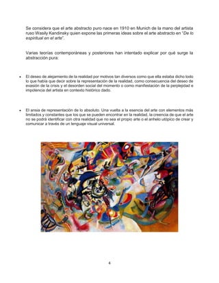 4
Se considera que el arte abstracto puro nace en 1910 en Munich de la mano del artista
ruso Wasily Kandinsky quien expone las primeras ideas sobre el arte abstracto en “De lo
espiritual en el arte”.
Varias teorías contemporáneas y posteriores han intentado explicar por qué surge la
abstracción pura:
 El deseo de alejamiento de la realidad por motivos tan diversos como que ella estaba dicho todo
lo que había que decir sobre la representación de la realidad, como consecuencia del deseo de
evasión de la crisis y el desorden social del momento o como manifestación de la perplejidad e
impotencia del artista en contexto histórico dado.
 El ansia de representación de lo absoluto. Una vuelta a la esencia del arte con elementos más
limitados y constantes que los que se pueden encontrar en la realidad, la creencia de que el arte
no se podrá identificar con otra realidad que no sea el propio arte o el anhelo utópico de crear y
comunicar a través de un lenguaje visual universal.
 