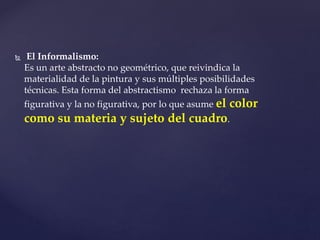  El Informalismo:
Es un arte abstracto no geométrico, que reivindica la
materialidad de la pintura y sus múltiples posibilidades
técnicas. Esta forma del abstractismo rechaza la forma
figurativa y la no figurativa, por lo que asume el color
como su materia y sujeto del cuadro.
 