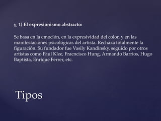  1) El expresionismo abstracto:
Se basa en la emoción, en la expresividad del color, y en las
manifestaciones psicológicas del artista. Rechaza totalmente la
figuración. Su fundador fue Vasily Kandinsky, seguido por otros
artistas como Paul Klee, Fracncisco Hung, Armando Barrios, Hugo
Baptista, Enrique Ferrer, etc.
Tipos
 